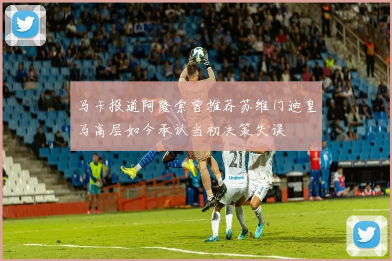 马卡报道阿隆索曾推荐苏维门迪皇马高层如今承认当初决策失误