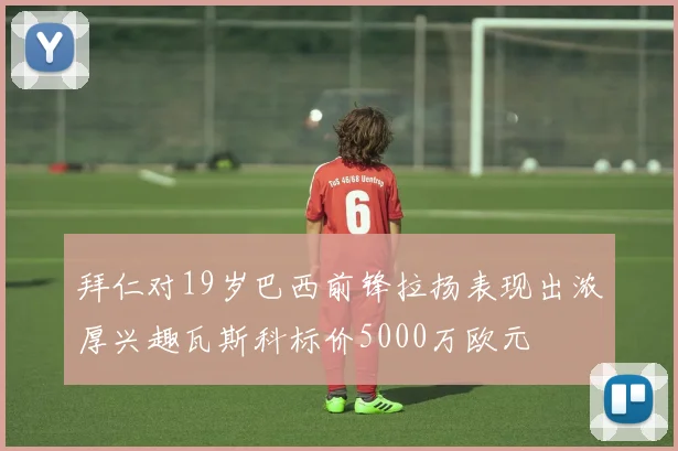 拜仁对19岁巴西前锋拉扬表现出浓厚兴趣瓦斯科标价5000万欧元