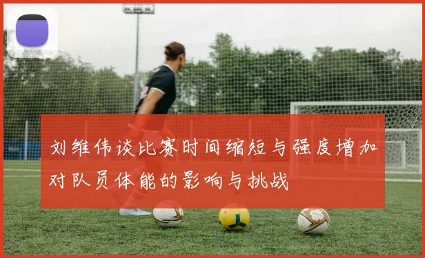 刘维伟谈比赛时间缩短与强度增加对队员体能的影响与挑战