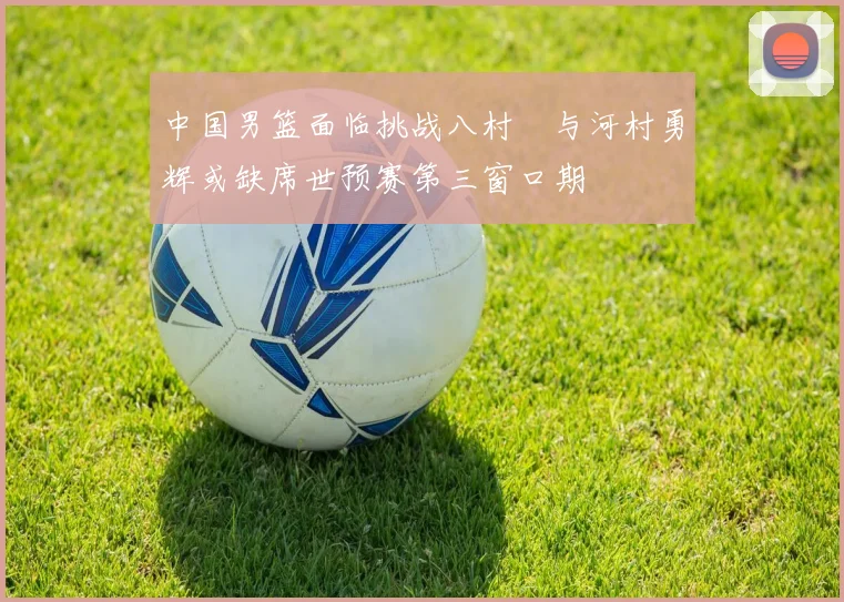 中国男篮面临挑战八村塁与河村勇辉或缺席世预赛第三窗口期