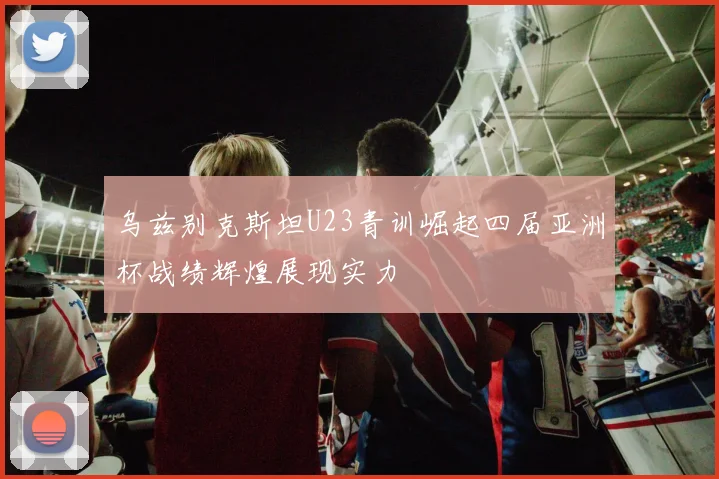 乌兹别克斯坦U23青训崛起四届亚洲杯战绩辉煌展现实力