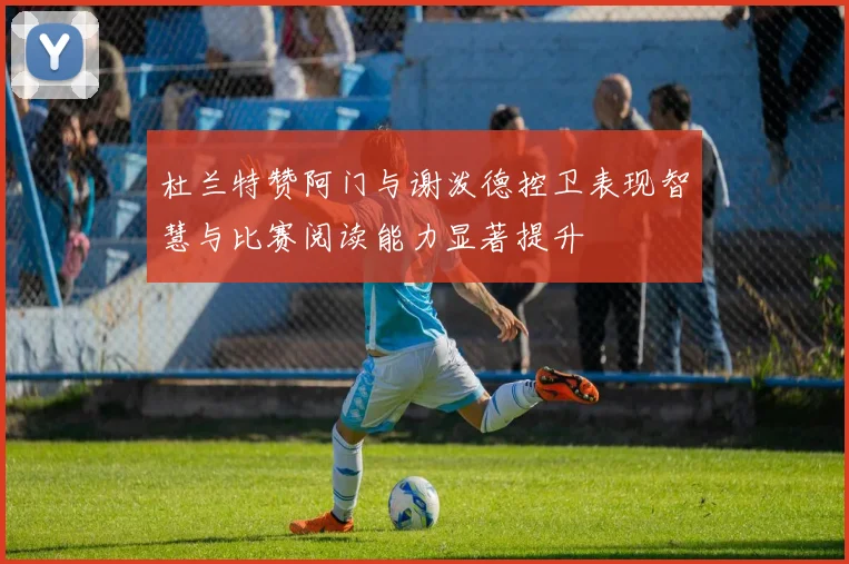 杜兰特赞阿门与谢泼德控卫表现智慧与比赛阅读能力显著提升