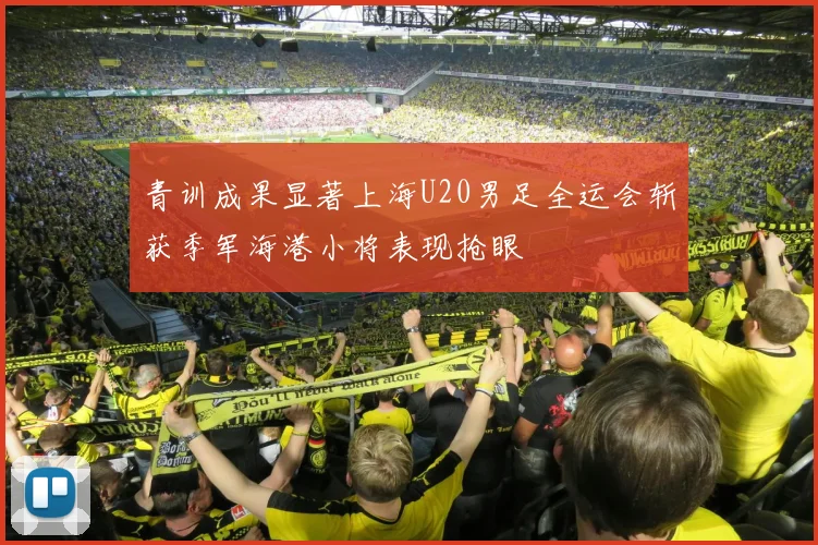 青训成果显著上海U20男足全运会斩获季军海港小将表现抢眼