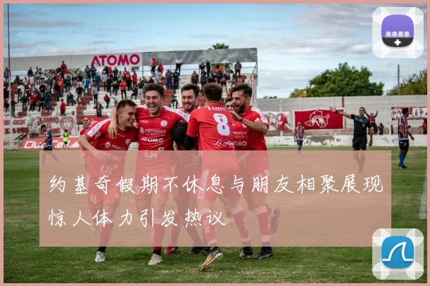 约基奇假期不休息与朋友相聚展现惊人体力引发热议