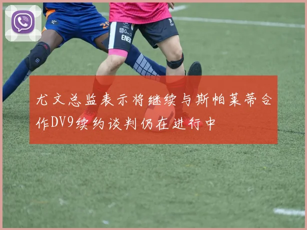 尤文总监表示将继续与斯帕莱蒂合作DV9续约谈判仍在进行中