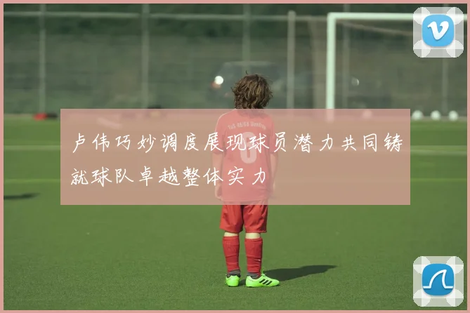 卢伟巧妙调度展现球员潜力共同铸就球队卓越整体实力