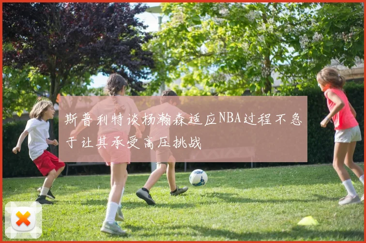 斯普利特谈杨瀚森适应NBA过程不急于让其承受高压挑战