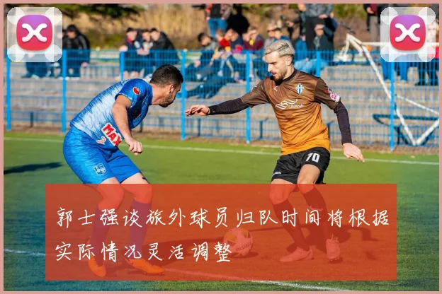 郭士强谈旅外球员归队时间将根据实际情况灵活调整
