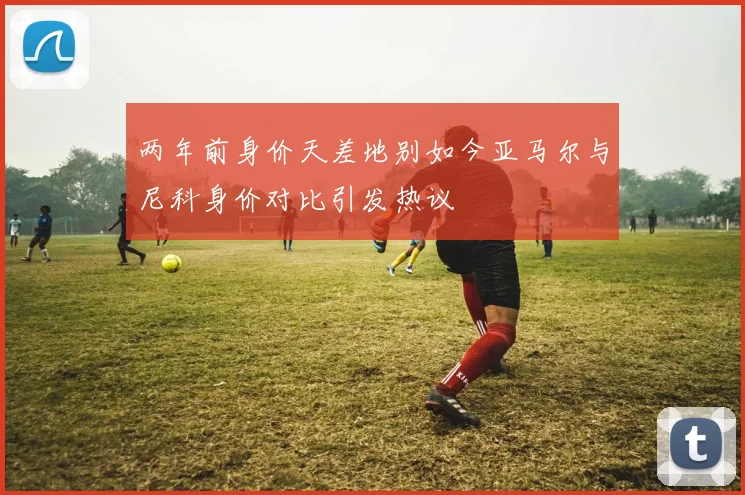 两年前身价天差地别如今亚马尔与尼科身价对比引发热议