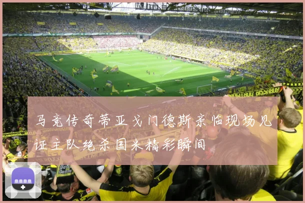 马竞传奇蒂亚戈门德斯亲临现场见证主队绝杀国米精彩瞬间
