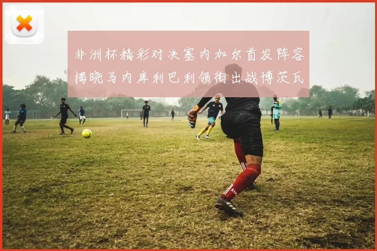 非洲杯精彩对决塞内加尔首发阵容揭晓马内库利巴利领衔出战博茨瓦纳