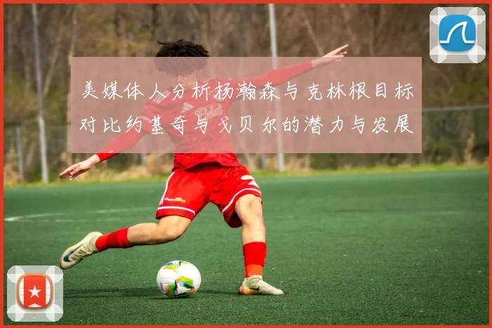 美媒体人分析杨瀚森与克林根目标对比约基奇与戈贝尔的潜力与发展方向