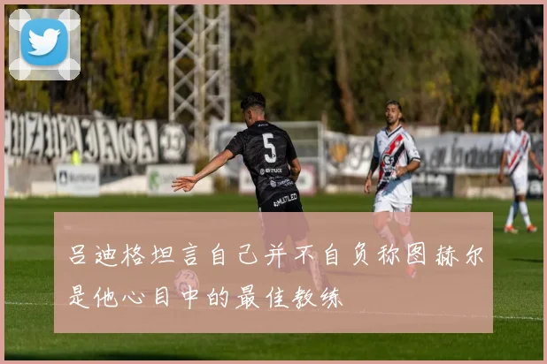 吕迪格坦言自己并不自负称图赫尔是他心目中的最佳教练