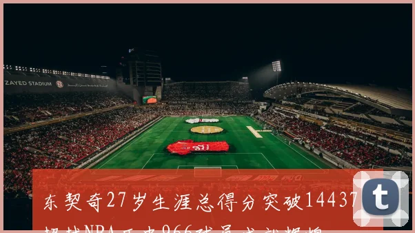 东契奇27岁生涯总得分突破14437分超越NBA历史966球员成就辉煌