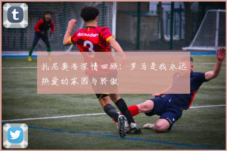 扎尼奥洛深情回顾：罗马是我永远热爱的家园与骄傲
