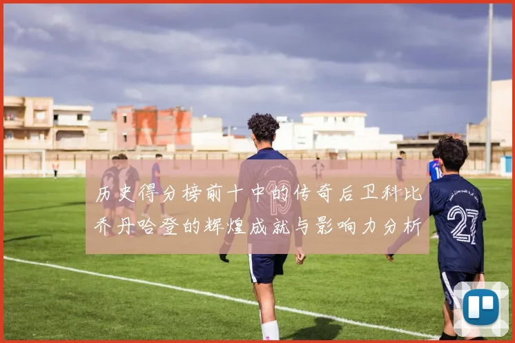 历史得分榜前十中的传奇后卫科比乔丹哈登的辉煌成就与影响力分析