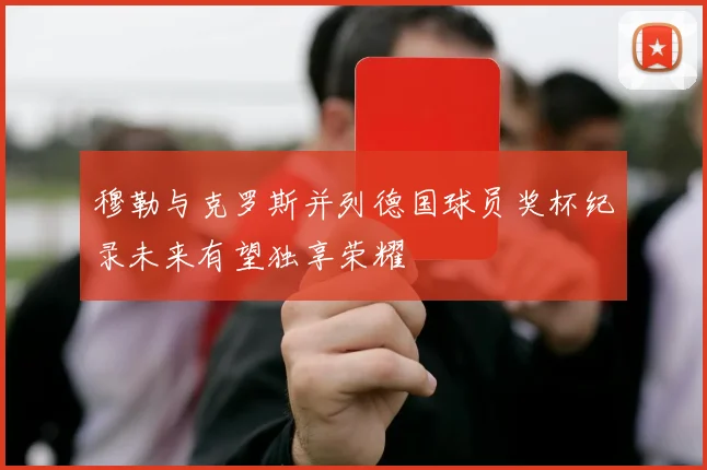 穆勒与克罗斯并列德国球员奖杯纪录未来有望独享荣耀