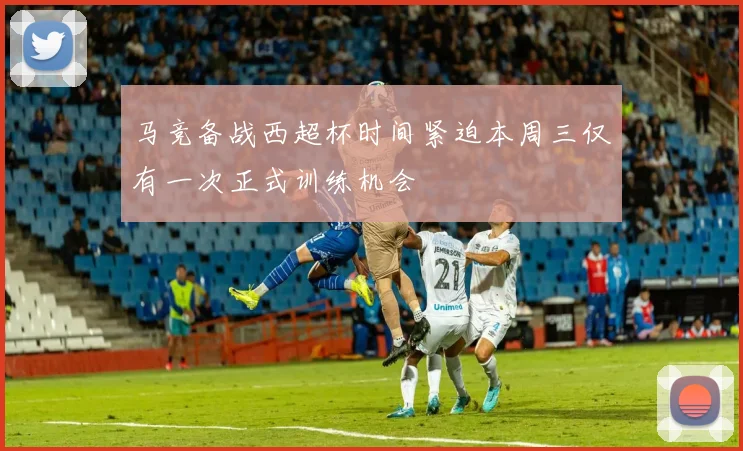 马竞备战西超杯时间紧迫本周三仅有一次正式训练机会