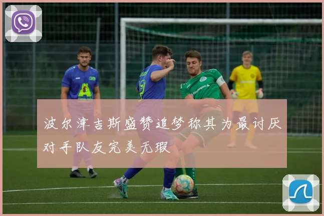 波尔津吉斯盛赞追梦称其为最讨厌对手队友完美无瑕