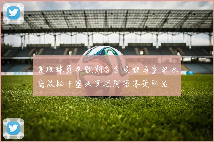 曼联球员冬歇期各自度假马奎尔冰岛放松卡塞米罗迈阿密享受阳光