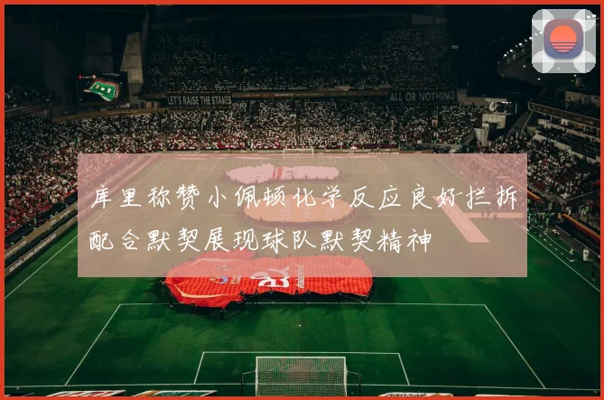 库里称赞小佩顿化学反应良好拦拆配合默契展现球队默契精神