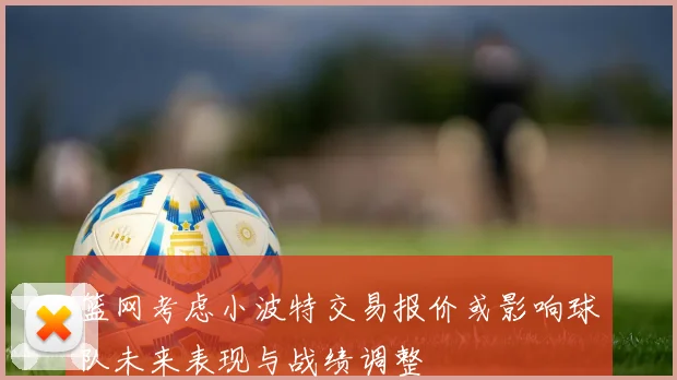 篮网考虑小波特交易报价或影响球队未来表现与战绩调整