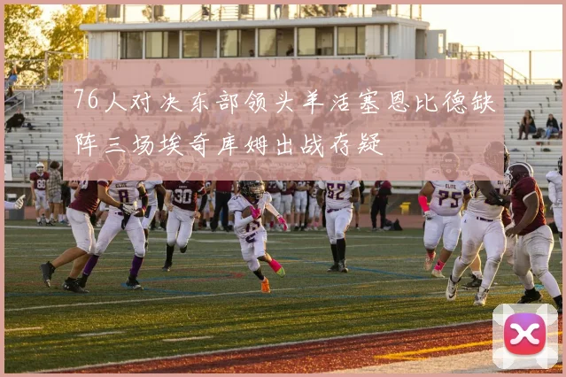 76人对决东部领头羊活塞恩比德缺阵三场埃奇库姆出战存疑