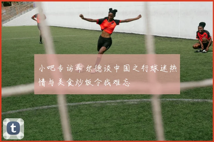 小吧专访希尔德谈中国之行球迷热情与美食炒饭令我难忘