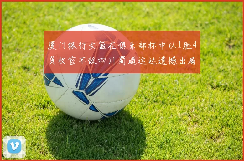 厦门银行女篮在俱乐部杯中以1胜4负收官不敌四川蜀道运达遗憾出局