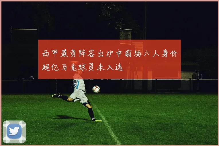 西甲最贵阵容出炉中前场六人身价超亿马竞球员未入选